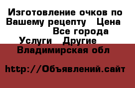 Изготовление очков по Вашему рецепту › Цена ­ 1 500 - Все города Услуги » Другие   . Владимирская обл.